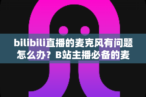 bilibili直播的麦克风有问题怎么办？B站主播必备的麦克风故障排查与音质优化全攻略