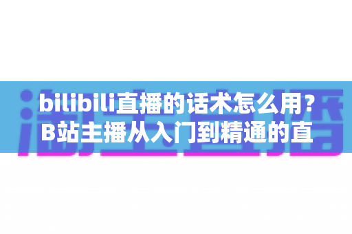 bilibili直播的话术怎么用?B站主播从入门到精通的直播话术实战全攻略 bilibili直播的话术怎么用?B站主播从入门到精通的直播话术实战全攻略