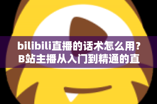 bilibili直播的话术怎么用？B站主播从入门到精通的直播话术实战全攻略