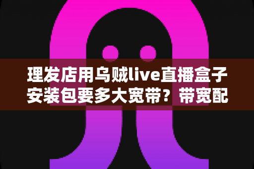 理发店用乌贼live直播盒子安装包要多大宽带？带宽配置全攻略与直播引流实战指南