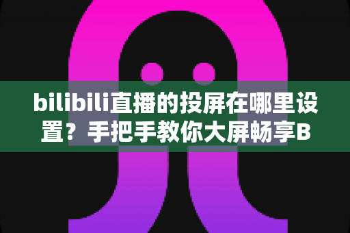 bilibili直播的投屏在哪里设置？手把手教你大屏畅享B站直播的完整教程