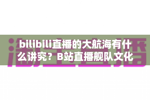 bilibili直播的大航海有什么讲究?B站直播舰队文化、规则与礼仪全解析 bilibili直播的大航海有什么讲究?B站直播舰队文化、规则与礼仪全解析