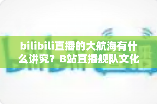 bilibili直播的大航海有什么讲究?B站直播舰队文化、规则与礼仪全解析 bilibili直播的大航海有什么讲究?B站直播舰队文化、规则与礼仪全解析