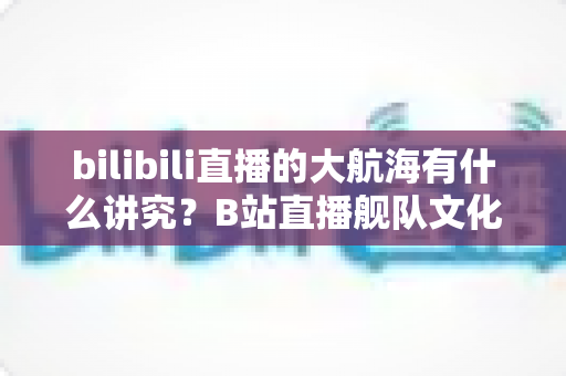 bilibili直播的大航海有什么讲究?B站直播舰队文化、规则与礼仪全解析 bilibili直播的大航海有什么讲究?B站直播舰队文化、规则与礼仪全解析