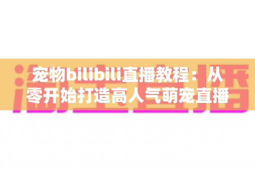 宠物bilibili直播教程：从零开始打造高人气萌宠直播间的完整指南
