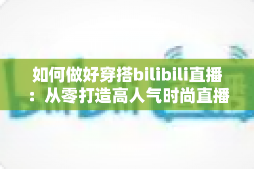 如何做好穿搭bilibili直播：从零打造高人气时尚直播间的完整实战指南