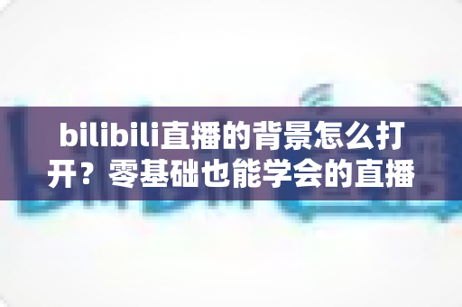 bilibili直播的背景怎么打开？零基础也能学会的直播间背景设置全攻略，助你打造高颜值人气直播间