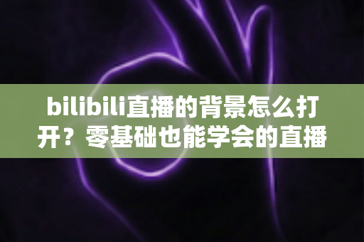 bilibili直播的背景怎么打开？零基础也能学会的直播间背景设置全攻略，助你打造高颜值人气直播间