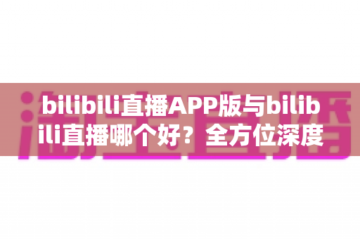 bilibili直播APP版与bilibili直播哪个好?全方位深度对比分析与最全选择指南 bilibili直播APP版与bilibili直播哪个好?全方位深度对比分析与最全选择指南