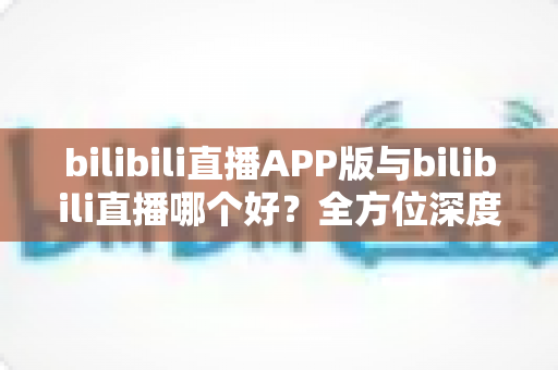 bilibili直播APP版与bilibili直播哪个好？全方位深度对比分析与最全选择指南