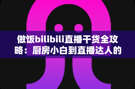 做饭bilibili直播干货全攻略:厨房小白到直播达人的进阶秘籍,看这一篇就够了 做饭bilibili直播干货全攻略:厨房小白到直播达人的进阶秘籍,看这一篇就够了