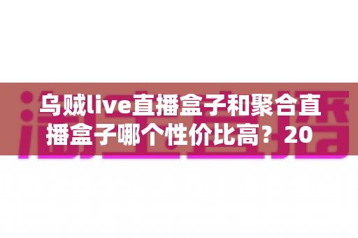 乌贼live直播盒子和聚合直播盒子哪个性价比高？2025最新选购避坑指南与深度实测对比