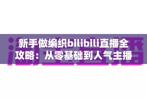 新手做编织bilibili直播全攻略:从零基础到人气主播的完整成长指南 新手做编织bilibili直播全攻略:从零基础到人气主播的完整成长指南