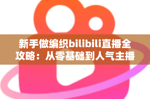 新手做编织bilibili直播全攻略:从零基础到人气主播的完整成长指南 新手做编织bilibili直播全攻略:从零基础到人气主播的完整成长指南