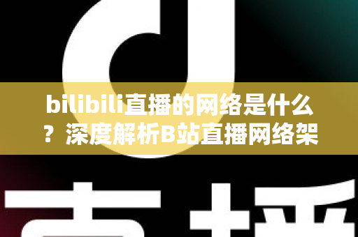 bilibili直播的网络是什么？深度解析B站直播网络架构与优化指南