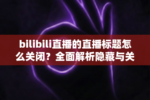 bilibili直播的直播标题怎么关闭?全面解析隐藏与关闭直播标题的实用方法指南 bilibili直播的直播标题怎么关闭?全面解析隐藏与关闭直播标题的实用方法指南