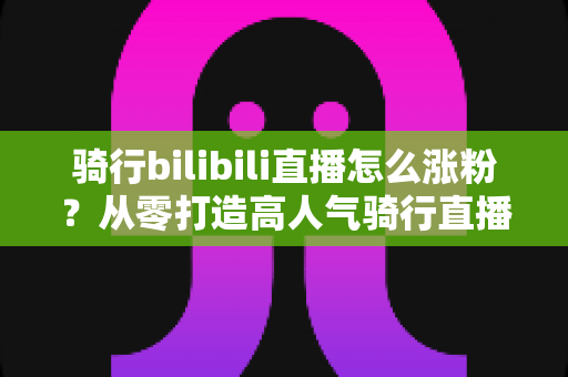 骑行bilibili直播怎么涨粉？从零打造高人气骑行直播间的实战指南