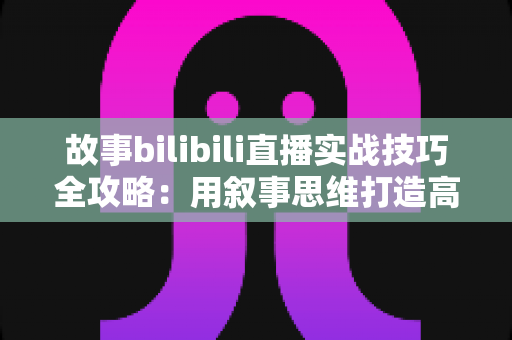 故事bilibili直播实战技巧全攻略：用叙事思维打造高人气B站直播间的完整指南