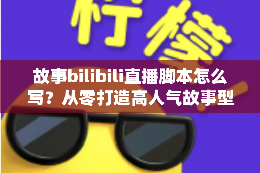 故事bilibili直播脚本怎么写？从零打造高人气故事型直播的完整实战指南