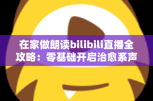 在家做朗读bilibili直播全攻略：零基础开启治愈系声音副业的完整指南