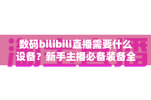 数码bilibili直播需要什么设备？新手主播必备装备全攻略