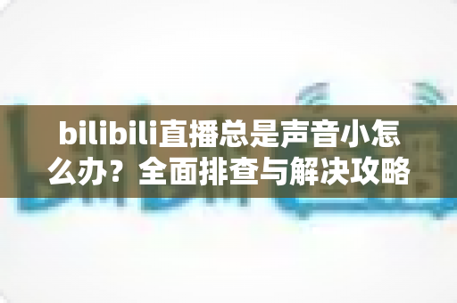 bilibili直播总是声音小怎么办?全面排查与解决攻略,让直播音量不再成为困扰 bilibili直播总是声音小怎么办?全面排查与解决攻略,让直播音量不再成为困扰