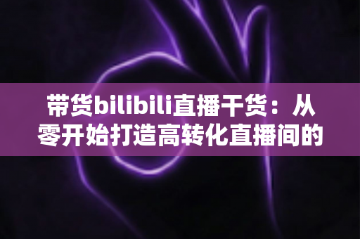 带货bilibili直播干货:从零开始打造高转化直播间的实战指南 带货bilibili直播干货:从零开始打造高转化直播间的实战指南