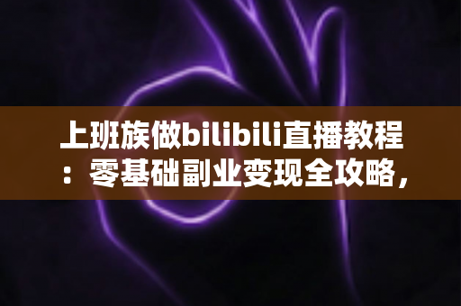上班族做bilibili直播教程：零基础副业变现全攻略，下班后轻松开启直播副业之路