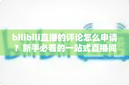 bilibili直播的评论怎么申请?新手必看的一站式直播间评论申请指南 bilibili直播的评论怎么申请?新手必看的一站式直播间评论申请指南