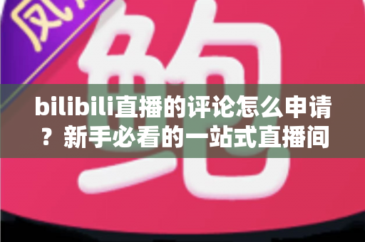 bilibili直播的评论怎么申请?新手必看的一站式直播间评论申请指南 bilibili直播的评论怎么申请?新手必看的一站式直播间评论申请指南