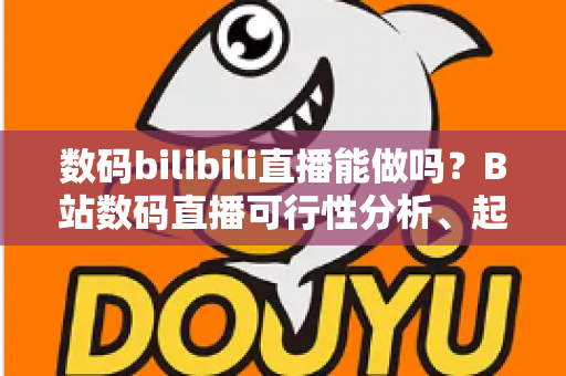数码bilibili直播能做吗？B站数码直播可行性分析、起号攻略与变现指南一网打尽