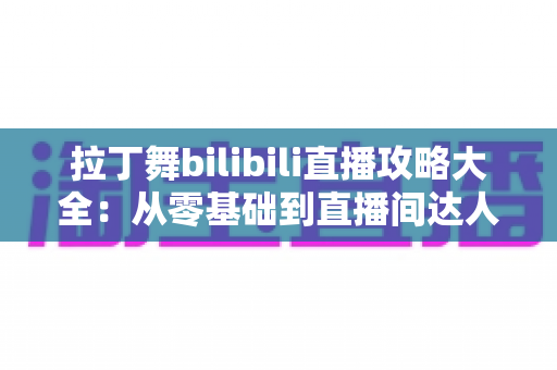拉丁舞bilibili直播攻略大全：从零基础到直播间达人的完整学习与开播指南