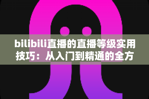 bilibili直播的直播等级实用技巧：从入门到精通的全方位升级攻略