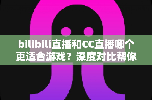 bilibili直播和CC直播哪个更适合游戏?深度对比帮你选出最佳游戏直播平台 bilibili直播和CC直播哪个更适合游戏?深度对比帮你选出最佳游戏直播平台
