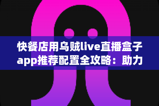快餐店用乌贼live直播盒子app推荐配置全攻略：助力门店引流增收的直播设备方案