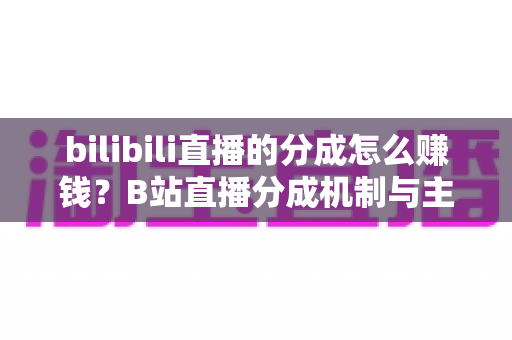 bilibili直播的分成怎么赚钱？B站直播分成机制与主播变现全攻略