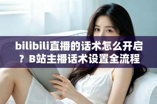 bilibili直播的话术怎么开启？B站主播话术设置全流程与实战技巧指南