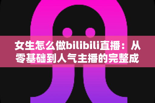 女生怎么做bilibili直播：从零基础到人气主播的完整成长指南
