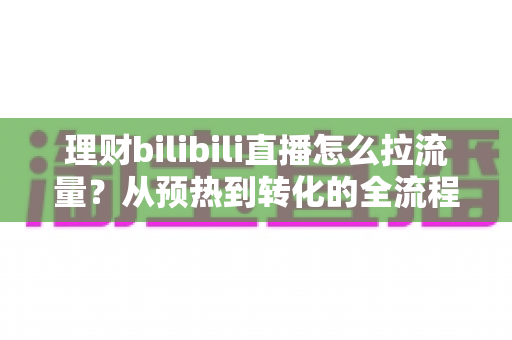 理财bilibili直播怎么拉流量？从预热到转化的全流程涨人气实战指南