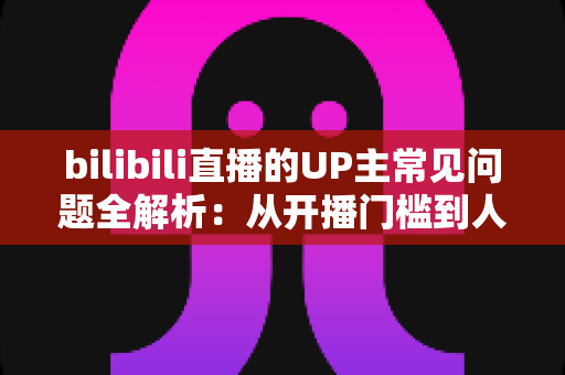 bilibili直播的UP主常见问题全解析：从开播门槛到人气运营的一站式避坑指南