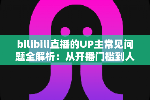 bilibili直播的UP主常见问题全解析：从开播门槛到人气运营的一站式避坑指南