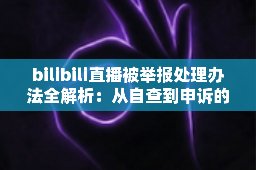 bilibili直播被举报处理办法全解析：从自查到申诉的完整应对指南