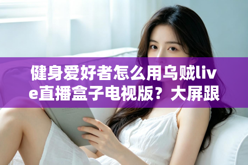 健身爱好者怎么用乌贼live直播盒子电视版?大屏跟练全攻略,居家健身效果翻倍的实用指南 健身爱好者怎么用乌贼live直播盒子电视版?大屏跟练全攻略,居家健身效果翻倍的实用指南