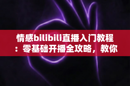 情感bilibili直播入门教程:零基础开播全攻略,教你打造高人气治愈系情感直播间 情感bilibili直播入门教程:零基础开播全攻略,教你打造高人气治愈系情感直播间
