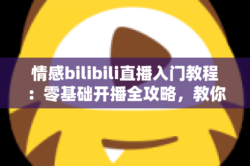 情感bilibili直播入门教程：零基础开播全攻略，教你打造高人气治愈系情感直播间