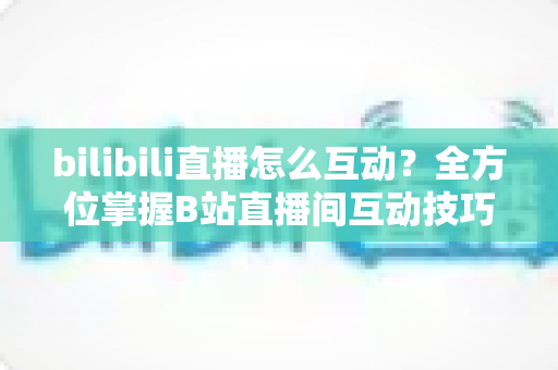 bilibili直播怎么互动?全方位掌握B站直播间互动技巧指南 bilibili直播怎么互动?全方位掌握B站直播间互动技巧指南