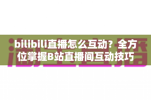 bilibili直播怎么互动?全方位掌握B站直播间互动技巧指南 bilibili直播怎么互动?全方位掌握B站直播间互动技巧指南