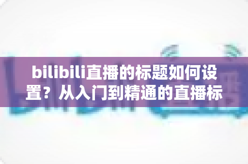 bilibili直播的标题如何设置？从入门到精通的直播标题优化全攻略