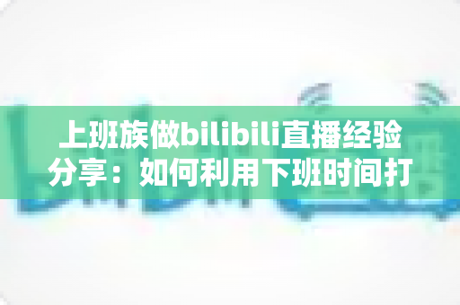 上班族做bilibili直播经验分享：如何利用下班时间打造副业直播事业