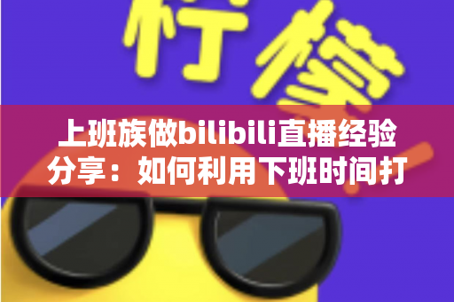 上班族做bilibili直播经验分享：如何利用下班时间打造副业直播事业